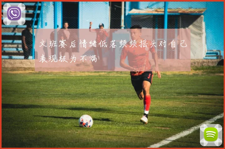 文班赛后情绪低落频频摇头对自己表现极为不满