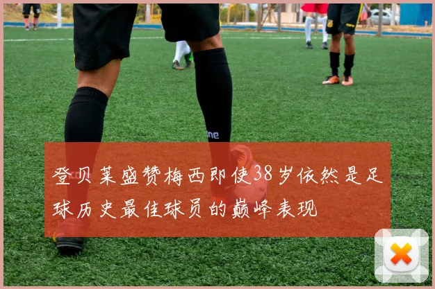 登贝莱盛赞梅西即使38岁依然是足球历史最佳球员的巅峰表现