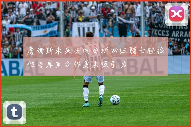 詹姆斯未来去向分析回归骑士轻松但与库里合作更具吸引力