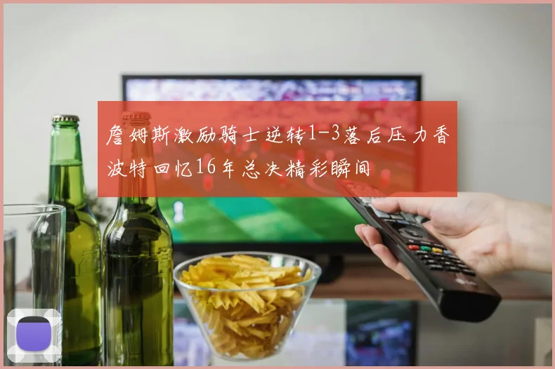 詹姆斯激励骑士逆转1-3落后压力香波特回忆16年总决精彩瞬间