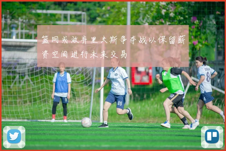 篮网或放弃里夫斯争夺战以保留薪资空间进行未来交易