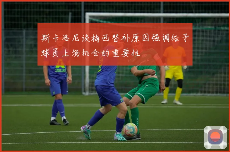斯卡洛尼谈梅西替补原因强调给予球员上场机会的重要性