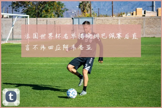 法国世界杯名单揭晓姆巴佩赛后直言不讳回应阿韦洛亚