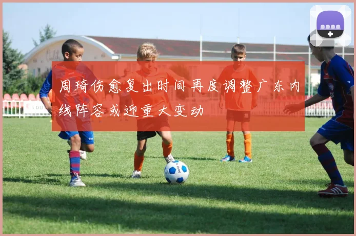 周琦伤愈复出时间再度调整广东内线阵容或迎重大变动
