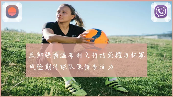瓜帅强调温布利之行的荣耀与杯赛风险期待球队保持专注力