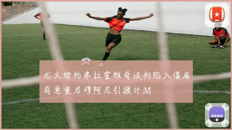 尤文续约弗拉霍维奇谈判陷入僵局有意重启穆阿尼引援计划