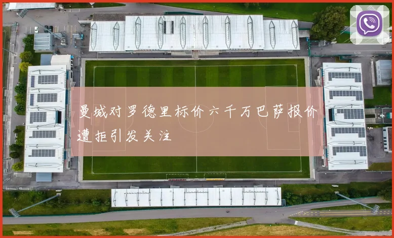 曼城对罗德里标价六千万巴萨报价遭拒引发关注