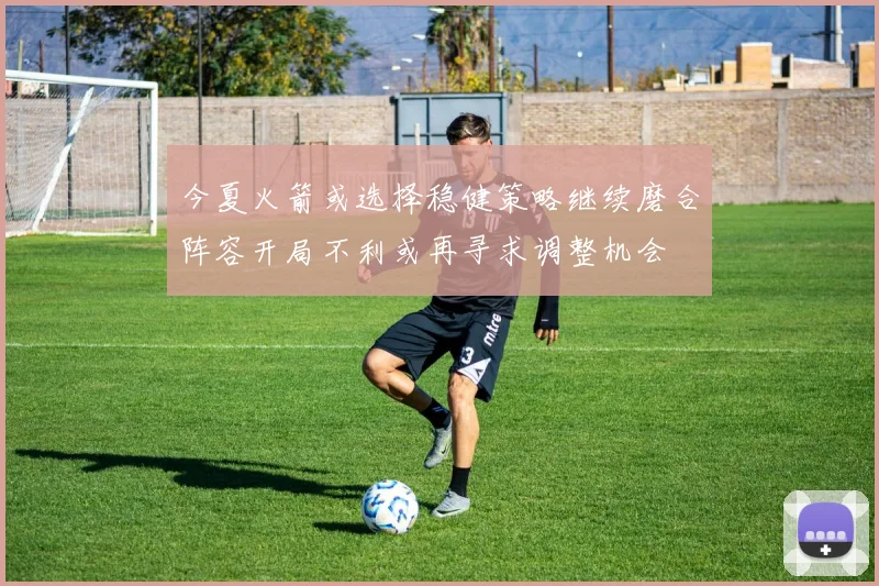 今夏火箭或选择稳健策略继续磨合阵容开局不利或再寻求调整机会