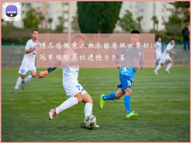 博尼感慨意大利未能晋级世界杯：冠军级球员的遗憾与失落