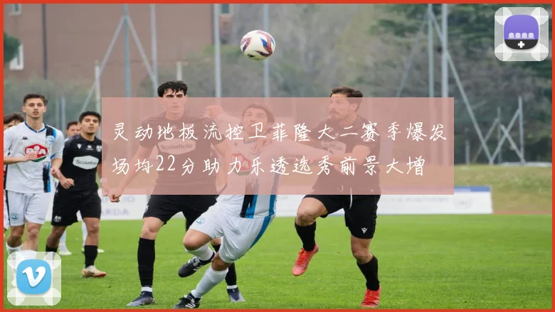 灵动地板流控卫菲隆大二赛季爆发场均22分助力乐透选秀前景大增
