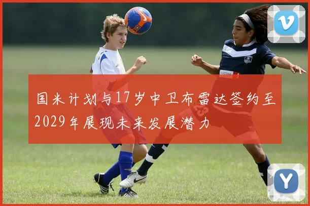 国米计划与17岁中卫布雷达签约至2029年展现未来发展潜力