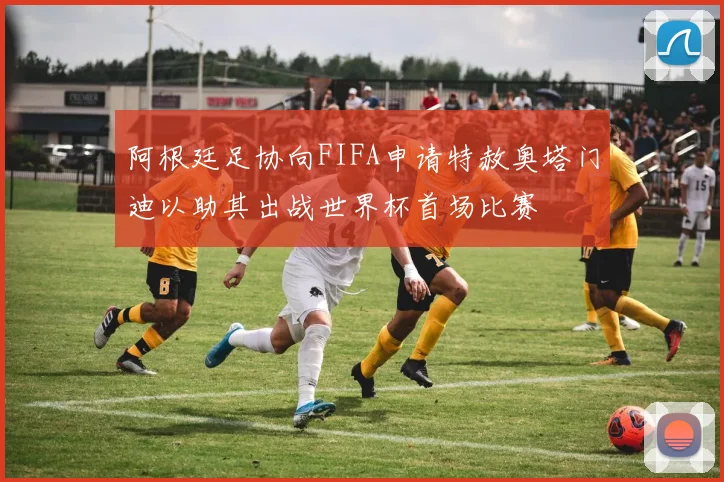 阿根廷足协向FIFA申请特赦奥塔门迪以助其出战世界杯首场比赛