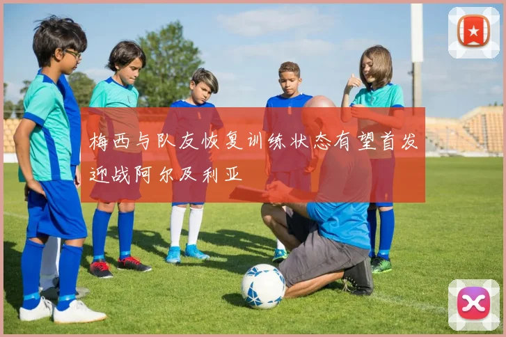 梅西与队友恢复训练状态有望首发迎战阿尔及利亚
