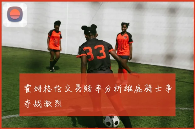 霍姆格伦交易赔率分析雄鹿骑士争夺战激烈
