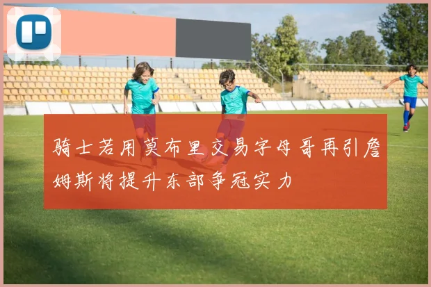 骑士若用莫布里交易字母哥再引詹姆斯将提升东部争冠实力