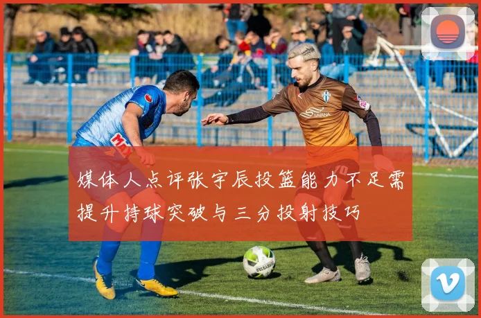 媒体人点评张宇辰投篮能力不足需提升持球突破与三分投射技巧