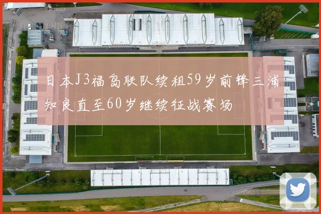 日本J3福岛联队续租59岁前锋三浦知良直至60岁继续征战赛场