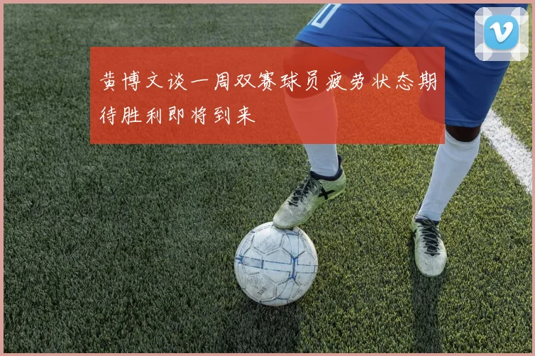 黄博文谈一周双赛球员疲劳状态期待胜利即将到来