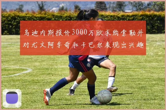 乌迪内斯报价3000万欧求购索勒并对尤文阿季奇和卡巴尔表现出兴趣