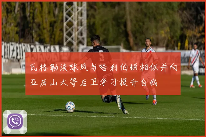 瓦格勒谈球风与哈利伯顿相似并向亚历山大等后卫学习提升自我