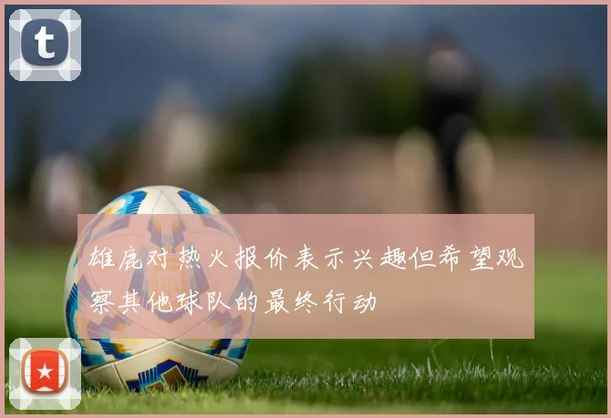 雄鹿对热火报价表示兴趣但希望观察其他球队的最终行动