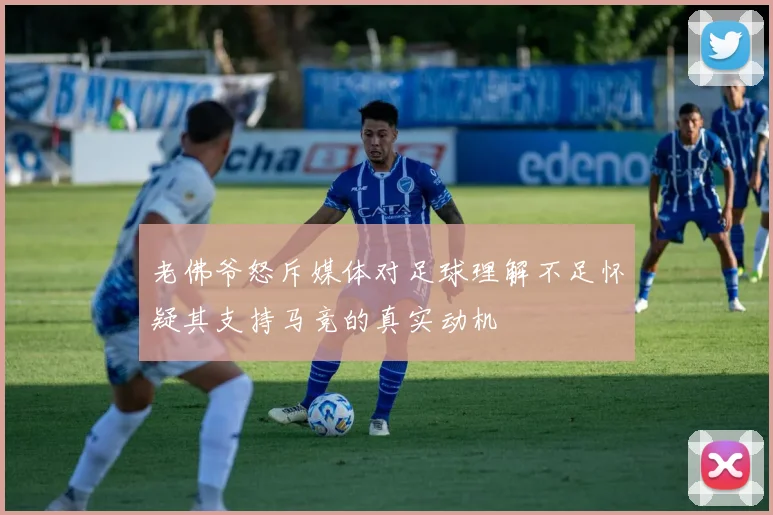 老佛爷怒斥媒体对足球理解不足怀疑其支持马竞的真实动机